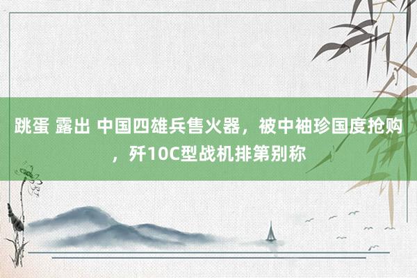 跳蛋 露出 中国四雄兵售火器，被中袖珍国度抢购，歼10C型战机排第别称