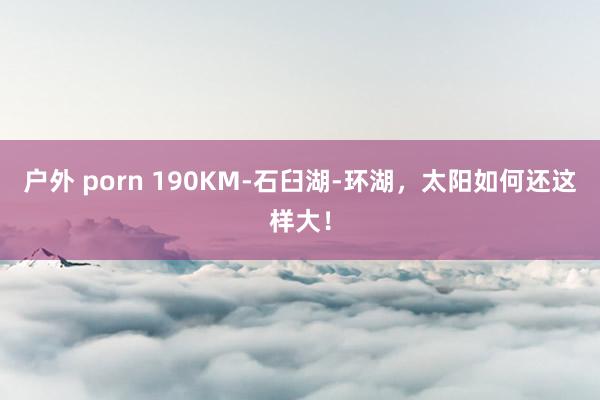 户外 porn 190KM-石臼湖-环湖，太阳如何还这样大！