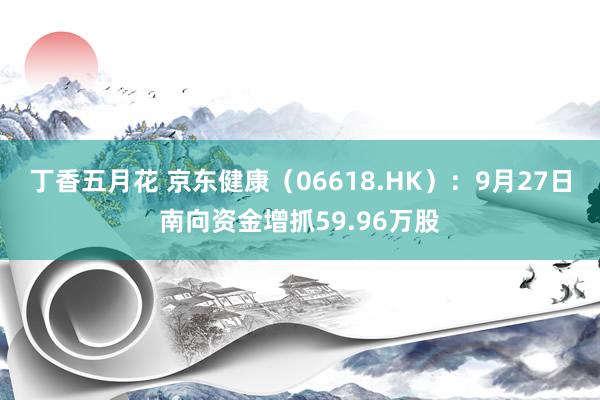 丁香五月花 京东健康（06618.HK）：9月27日南向资金增抓59.96万股