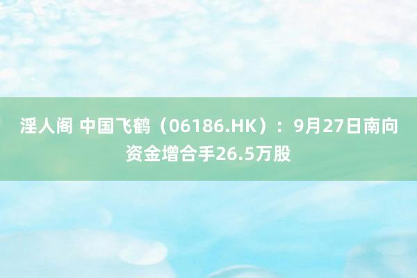 淫人阁 中国飞鹤（06186.HK）：9月27日南向资金增合手26.5万股