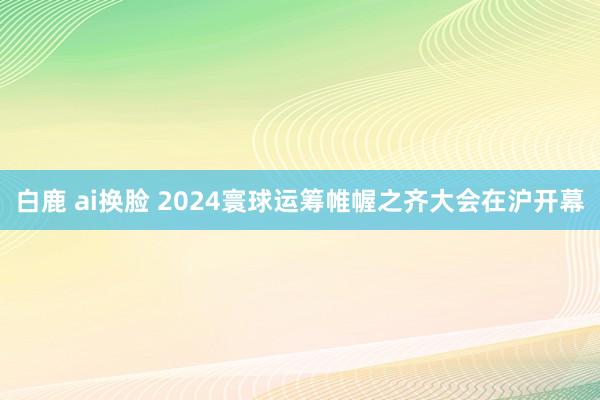 白鹿 ai换脸 2024寰球运筹帷幄之齐大会在沪开幕