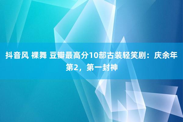 抖音风 裸舞 豆瓣最高分10部古装轻笑剧：庆余年第2，第一封神