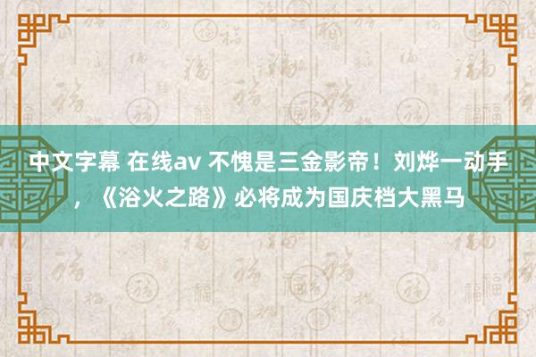 中文字幕 在线av 不愧是三金影帝！刘烨一动手，《浴火之路》必将成为国庆档大黑马