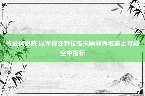 爷爱撸影院 以军称在特拉维夫隔邻海域遏止可疑空中指标