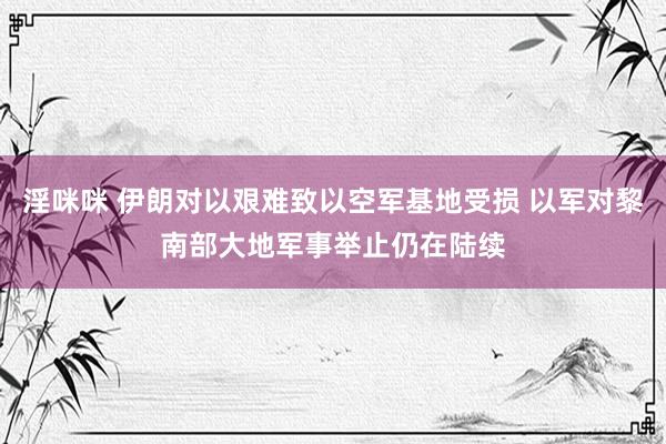 淫咪咪 伊朗对以艰难致以空军基地受损 以军对黎南部大地军事举止仍在陆续