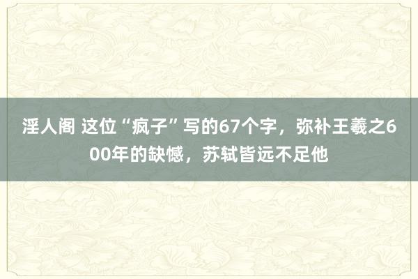 淫人阁 这位“疯子”写的67个字，弥补王羲之600年的缺憾，苏轼皆远不足他