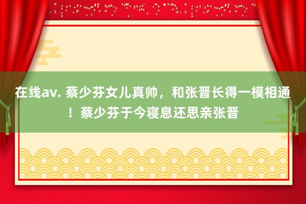 在线av. 蔡少芬女儿真帅，和张晋长得一模相通！蔡少芬于今寝息还思亲张晋