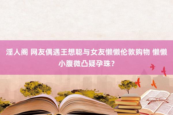 淫人阁 网友偶遇王想聪与女友懒懒伦敦购物 懒懒小腹微凸疑孕珠？