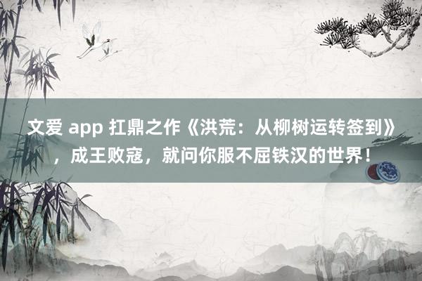 文爱 app 扛鼎之作《洪荒：从柳树运转签到》，成王败寇，就问你服不屈铁汉的世界！