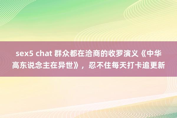 sex5 chat 群众都在洽商的收罗演义《中华高东说念主在异世》，忍不住每天打卡追更新