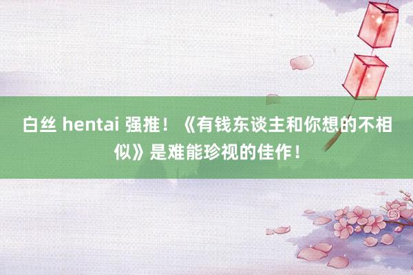 白丝 hentai 强推！《有钱东谈主和你想的不相似》是难能珍视的佳作！