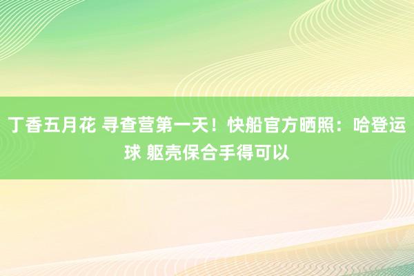 丁香五月花 寻查营第一天！快船官方晒照：哈登运球 躯壳保合手得可以