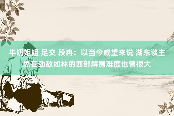 牛奶姐姐 足交 段冉：以当今威望来说 湖东谈主思在劲敌如林的西部解围难度也曾很大