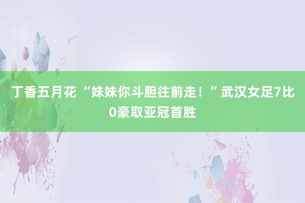 丁香五月花 “妹妹你斗胆往前走！”武汉女足7比0豪取亚冠首胜