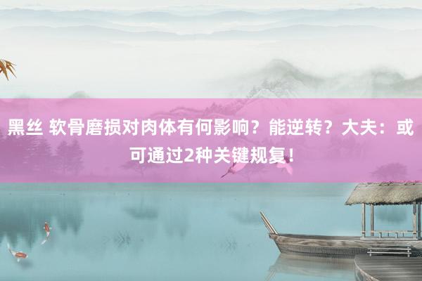 黑丝 软骨磨损对肉体有何影响？能逆转？大夫：或可通过2种关键规复！