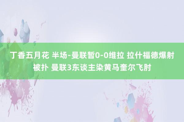 丁香五月花 半场-曼联暂0-0维拉 拉什福德爆射被扑 曼联3东谈主染黄马奎尔飞肘