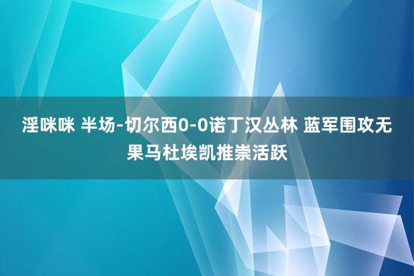 淫咪咪 半场-切尔西0-0诺丁汉丛林 蓝军围攻无果马杜埃凯推崇活跃