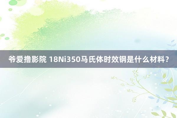 爷爱撸影院 18Ni350马氏体时效钢是什么材料？