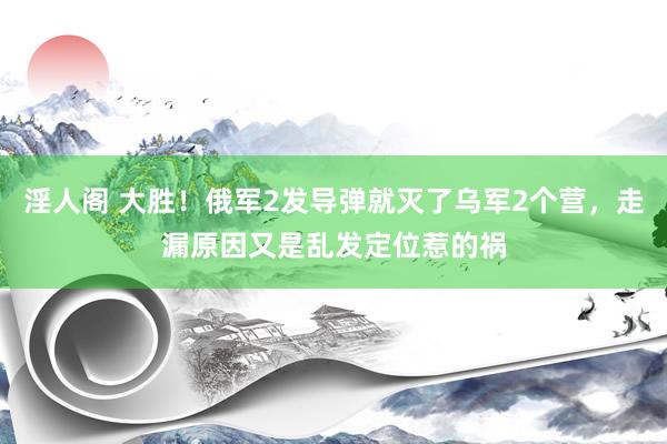 淫人阁 大胜！俄军2发导弹就灭了乌军2个营，走漏原因又是乱发定位惹的祸