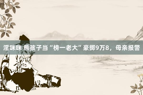 淫咪咪 熊孩子当“榜一老大”豪掷9万8，母亲报警