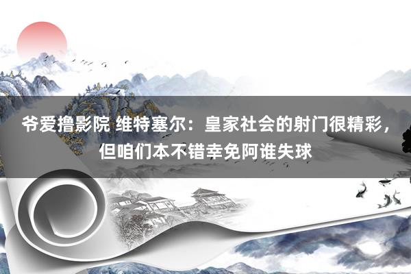 爷爱撸影院 维特塞尔：皇家社会的射门很精彩，但咱们本不错幸免阿谁失球