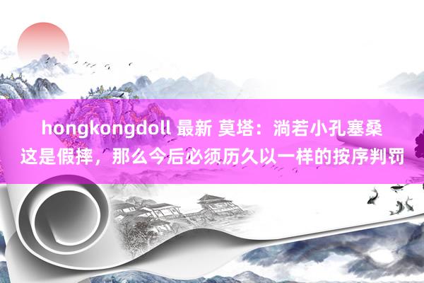 hongkongdoll 最新 莫塔：淌若小孔塞桑这是假摔，那么今后必须历久以一样的按序判罚