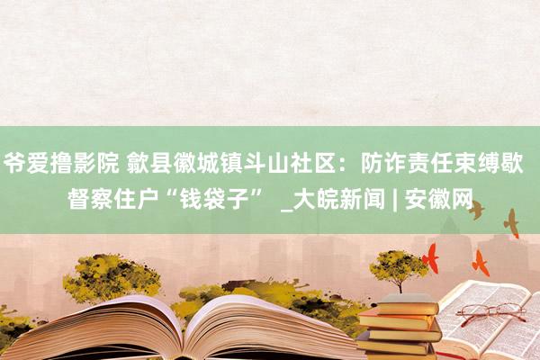 爷爱撸影院 歙县徽城镇斗山社区：防诈责任束缚歇  督察住户“钱袋子”  _大皖新闻 | 安徽网