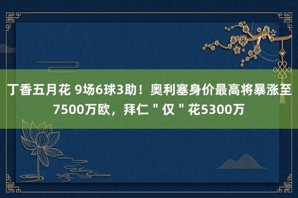 丁香五月花 9场6球3助！奥利塞身价最高将暴涨至7500万欧，拜仁＂仅＂花5300万