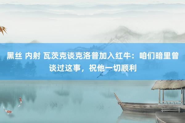 黑丝 内射 瓦茨克谈克洛普加入红牛：咱们暗里曾谈过这事，祝他一切顺利