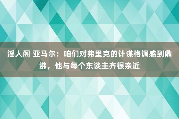 淫人阁 亚马尔：咱们对弗里克的计谋格调感到鼎沸，他与每个东谈主齐很亲近