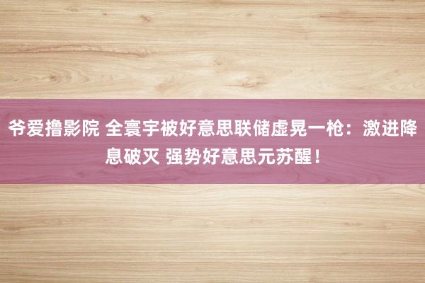 爷爱撸影院 全寰宇被好意思联储虚晃一枪：激进降息破灭 强势好意思元苏醒！