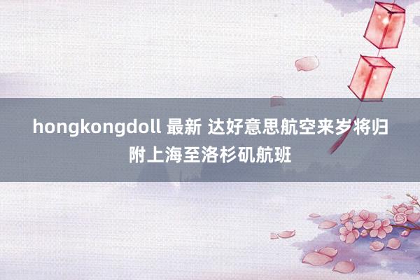 hongkongdoll 最新 达好意思航空来岁将归附上海至洛杉矶航班