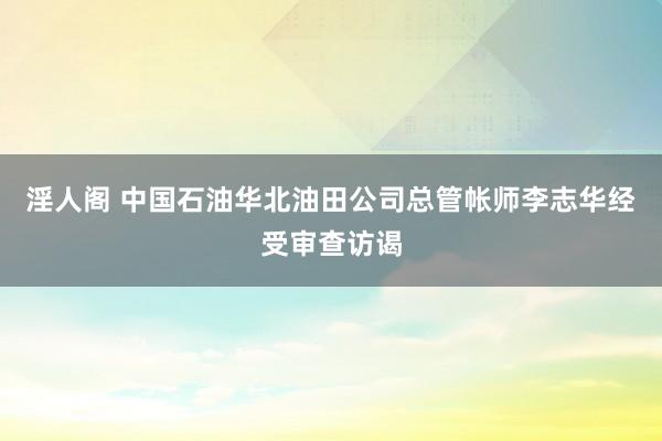 淫人阁 中国石油华北油田公司总管帐师李志华经受审查访谒