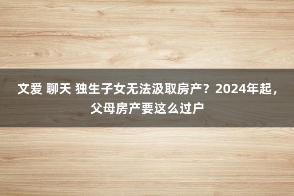 文爱 聊天 独生子女无法汲取房产？2024年起，父母房产要这么过户