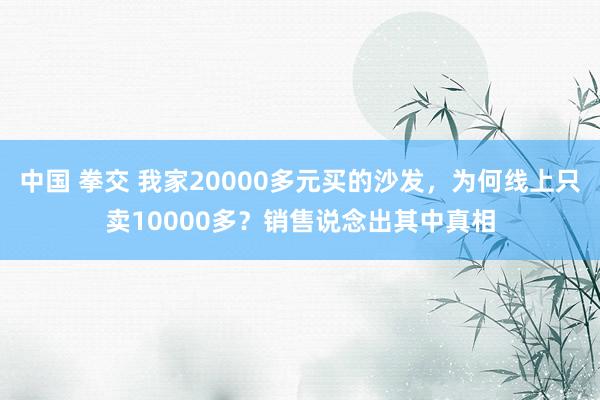 中国 拳交 我家20000多元买的沙发，为何线上只卖10000多？销售说念出其中真相