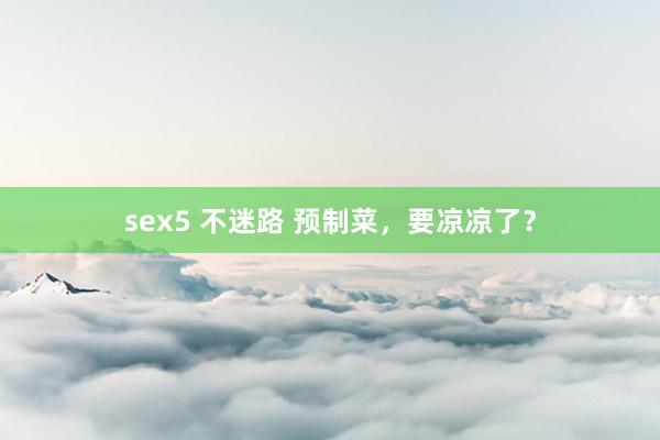 sex5 不迷路 预制菜，要凉凉了？