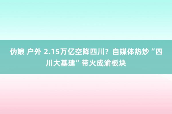 伪娘 户外 2.15万亿空降四川？自媒体热炒“四川大基建”带火成渝板块