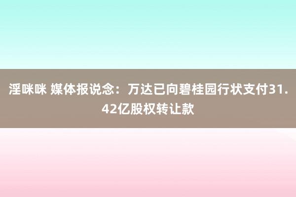 淫咪咪 媒体报说念：万达已向碧桂园行状支付31.42亿股权转让款