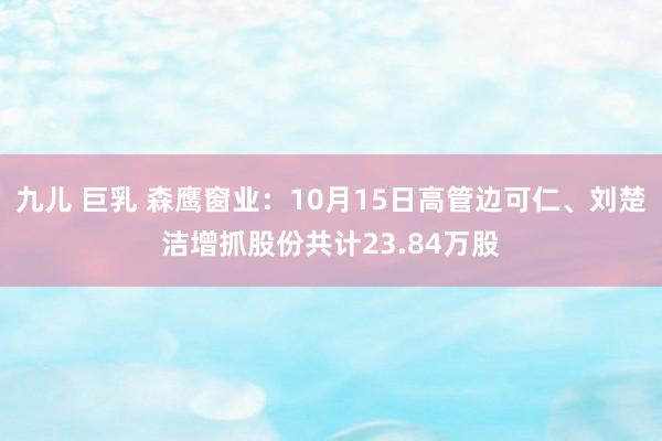 九儿 巨乳 森鹰窗业：10月15日高管边可仁、刘楚洁增抓股份共计23.84万股