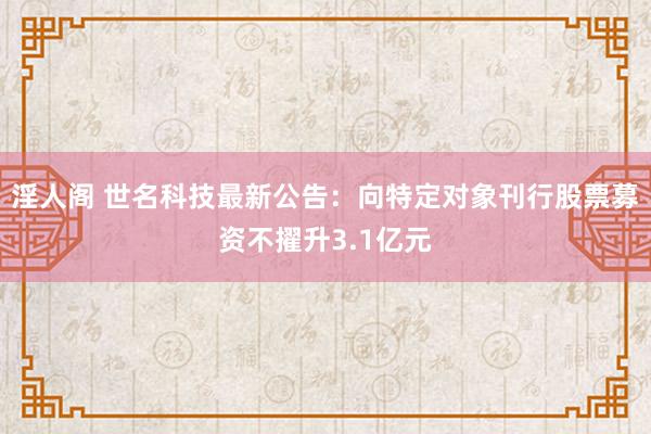 淫人阁 世名科技最新公告：向特定对象刊行股票募资不擢升3.1亿元