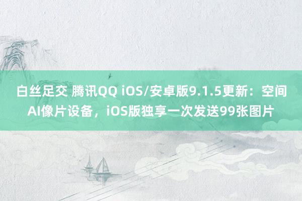 白丝足交 腾讯QQ iOS/安卓版9.1.5更新：空间AI像片设备，iOS版独享一次发送99张图片