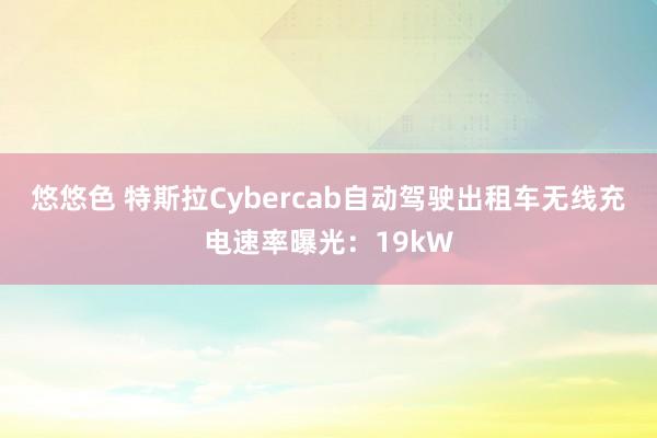 悠悠色 特斯拉Cybercab自动驾驶出租车无线充电速率曝光：19kW