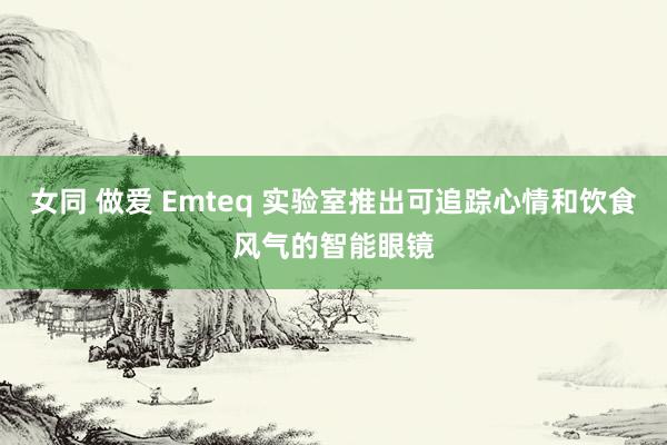 女同 做爱 Emteq 实验室推出可追踪心情和饮食风气的智能眼镜