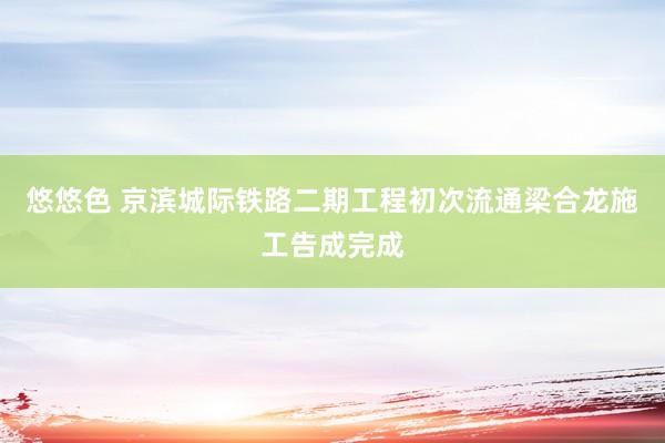 悠悠色 京滨城际铁路二期工程初次流通梁合龙施工告成完成