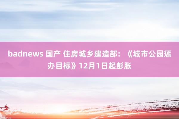 badnews 国产 住房城乡建造部：《城市公园惩办目标》12月1日起彭胀