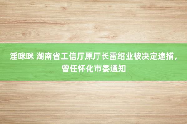 淫咪咪 湖南省工信厅原厅长雷绍业被决定逮捕，曾任怀化市委通知