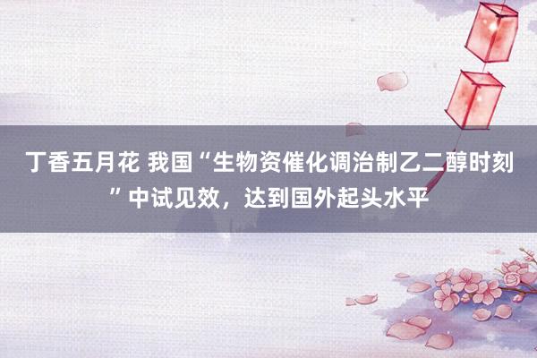 丁香五月花 我国“生物资催化调治制乙二醇时刻”中试见效，达到国外起头水平