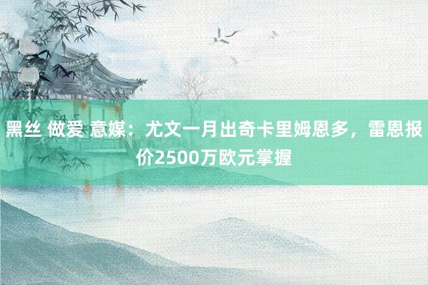 黑丝 做爱 意媒：尤文一月出奇卡里姆恩多，雷恩报价2500万欧元掌握