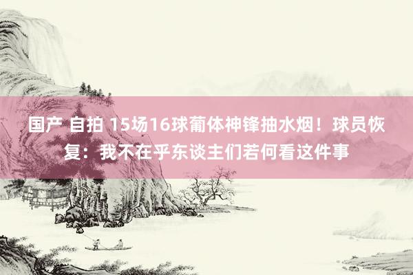 国产 自拍 15场16球葡体神锋抽水烟！球员恢复：我不在乎东谈主们若何看这件事