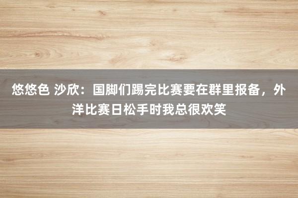 悠悠色 沙欣：国脚们踢完比赛要在群里报备，外洋比赛日松手时我总很欢笑